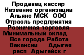 Продавец-кассир › Название организации ­ Альянс-МСК, ООО › Отрасль предприятия ­ Розничная торговля › Минимальный оклад ­ 1 - Все города Работа » Вакансии   . Адыгея респ.,Адыгейск г.